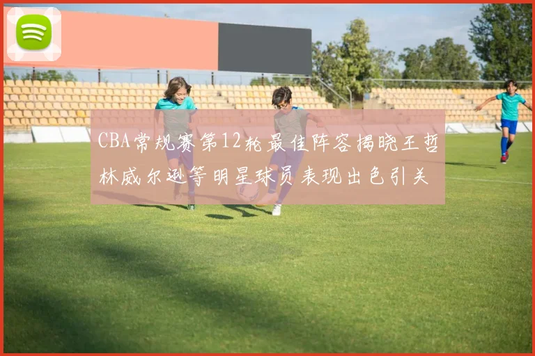 CBA常规赛第12轮最佳阵容揭晓王哲林威尔逊等明星球员表现出色引关注