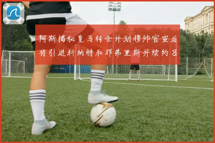 阿斯揭秘皇马转会计划穆帅官宣后将引进科纳特和邓弗里斯并续约吕迪格