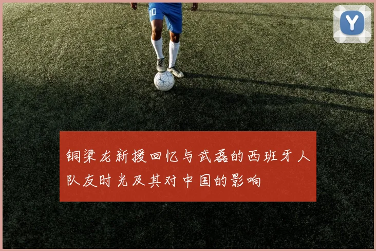 铜梁龙新援回忆与武磊的西班牙人队友时光及其对中国的影响
