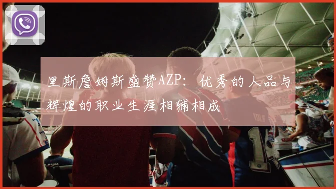 里斯詹姆斯盛赞AZP：优秀的人品与辉煌的职业生涯相辅相成