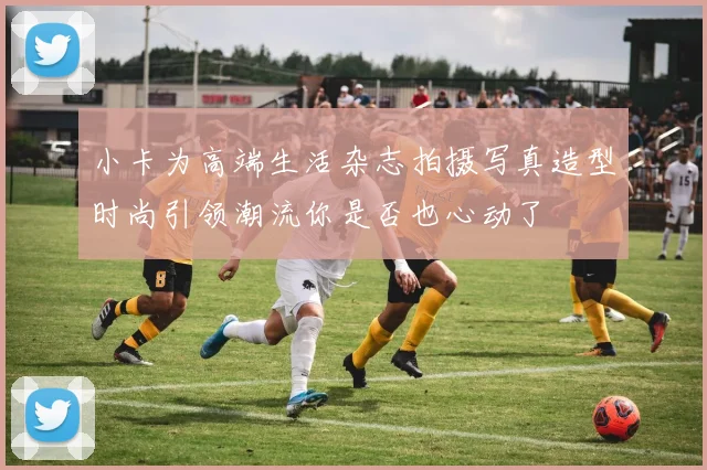 小卡为高端生活杂志拍摄写真造型时尚引领潮流你是否也心动了