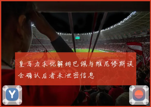 皇马力求化解姆巴佩与维尼修斯误会确认后者未泄密信息