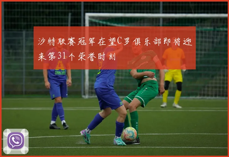 沙特联赛冠军在望C罗俱乐部即将迎来第31个荣誉时刻