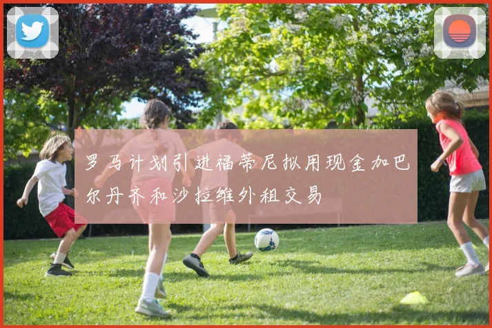 罗马计划引进福蒂尼拟用现金加巴尔丹齐和沙拉维外租交易