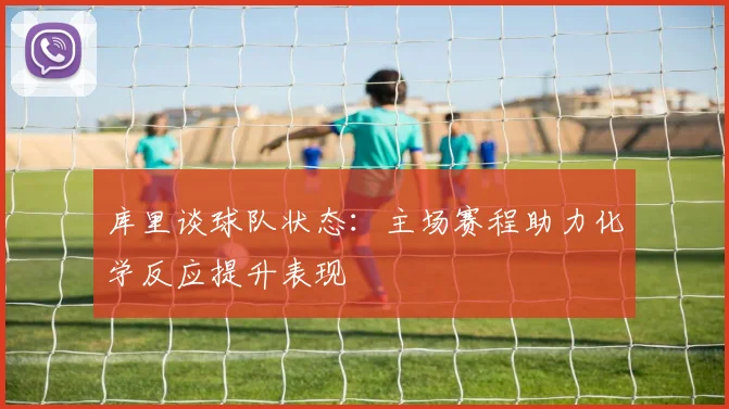 库里谈球队状态：主场赛程助力化学反应提升表现