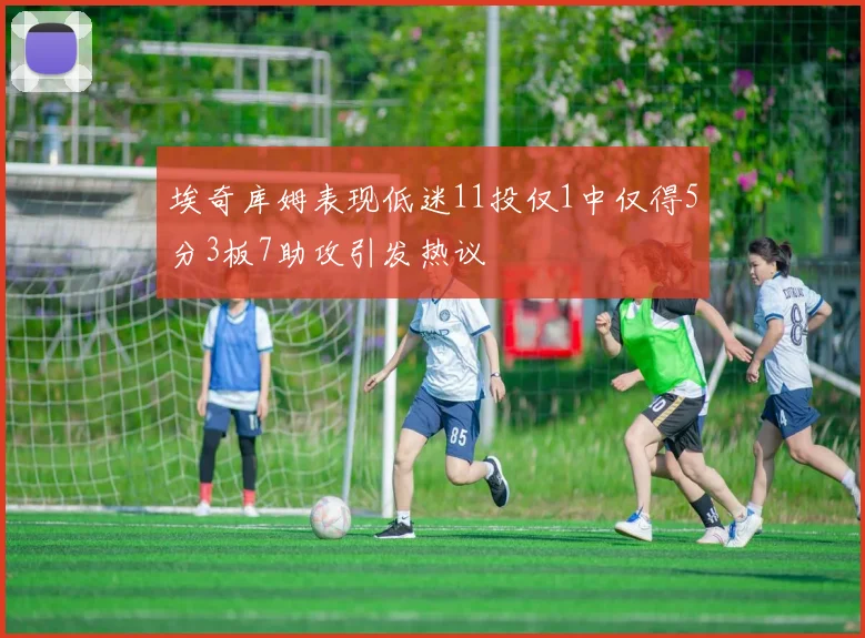 埃奇库姆表现低迷11投仅1中仅得5分3板7助攻引发热议
