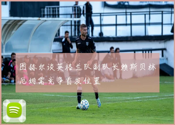 图赫尔谈英格兰队副队长赖斯贝林厄姆需竞争首发位置