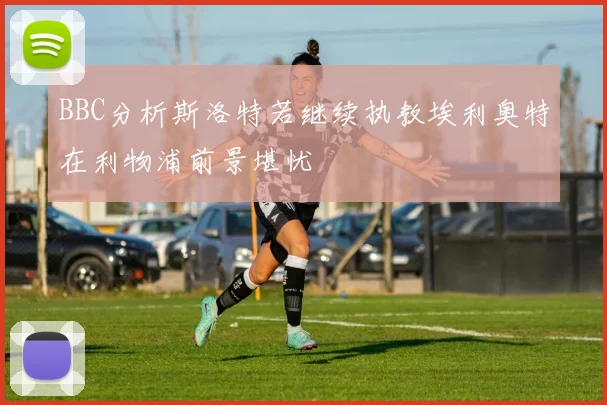 BBC分析斯洛特若继续执教埃利奥特在利物浦前景堪忧