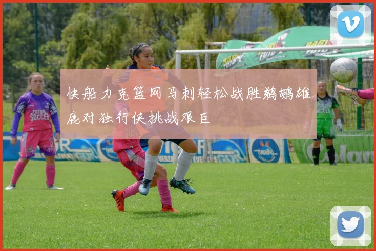 快船力克篮网马刺轻松战胜鹈鹕雄鹿对独行侠挑战艰巨