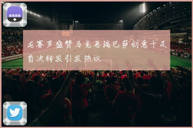 龙赛罗盛赞马竞恶搞巴萨创意十足首次转发引发热议
