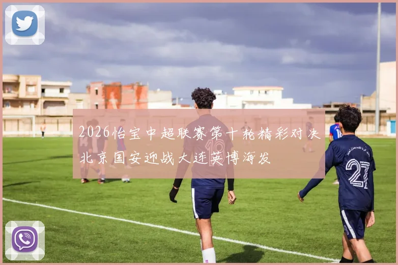 2026怡宝中超联赛第十轮精彩对决北京国安迎战大连英博海发