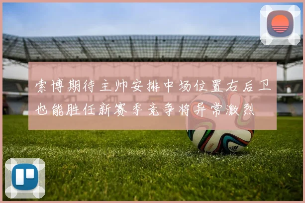 索博期待主帅安排中场位置右后卫也能胜任新赛季竞争将异常激烈