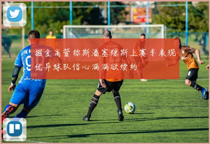 掘金高管称斯潘塞琼斯上赛季表现优异球队信心满满欲续约