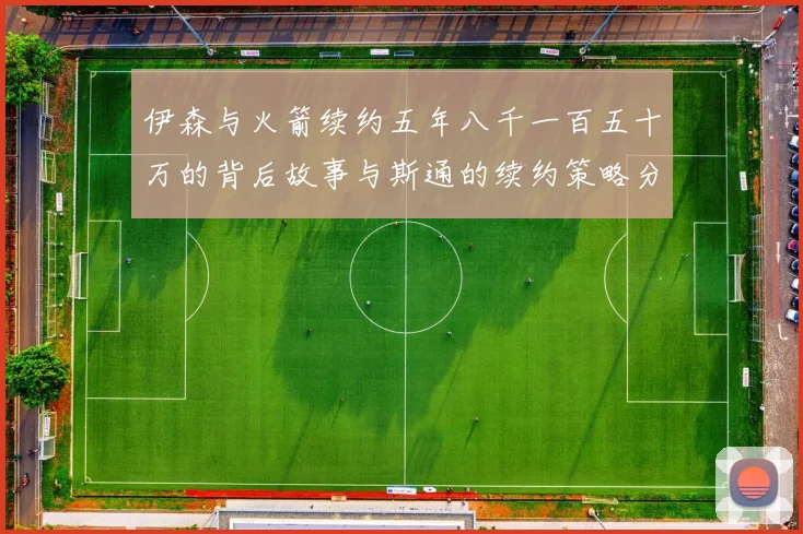 伊森与火箭续约五年八千一百五十万的背后故事与斯通的续约策略分析