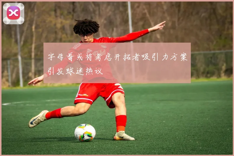 字母哥或将考虑开拓者吸引力方案引发球迷热议