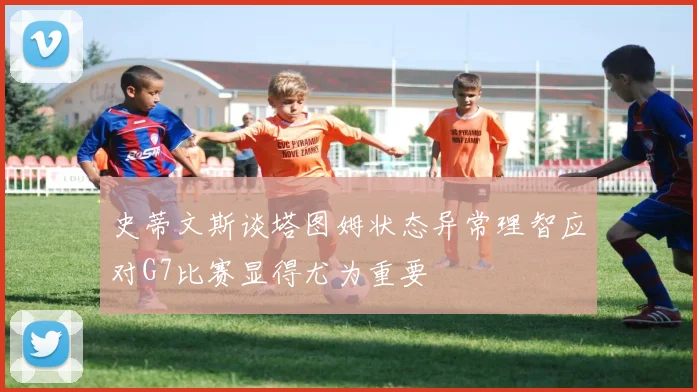 史蒂文斯谈塔图姆状态异常理智应对G7比赛显得尤为重要