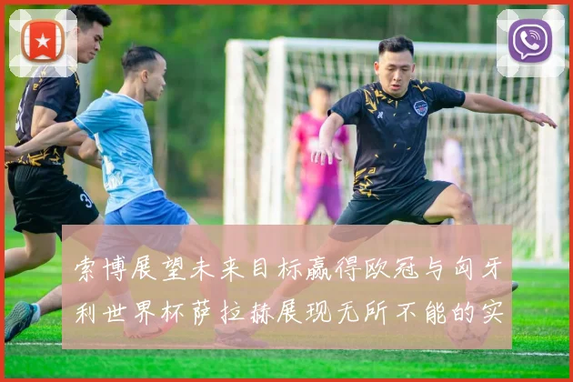 索博展望未来目标赢得欧冠与匈牙利世界杯萨拉赫展现无所不能的实力