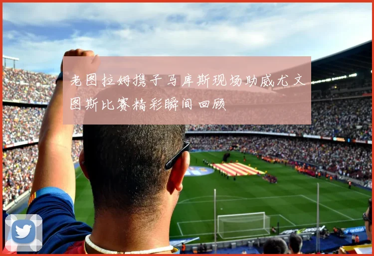老图拉姆携子马库斯现场助威尤文图斯比赛精彩瞬间回顾