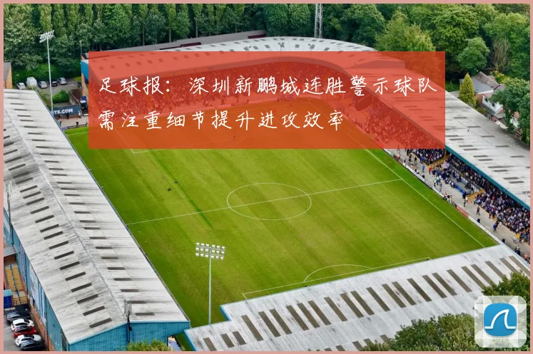 足球报：深圳新鹏城连胜警示球队需注重细节提升进攻效率