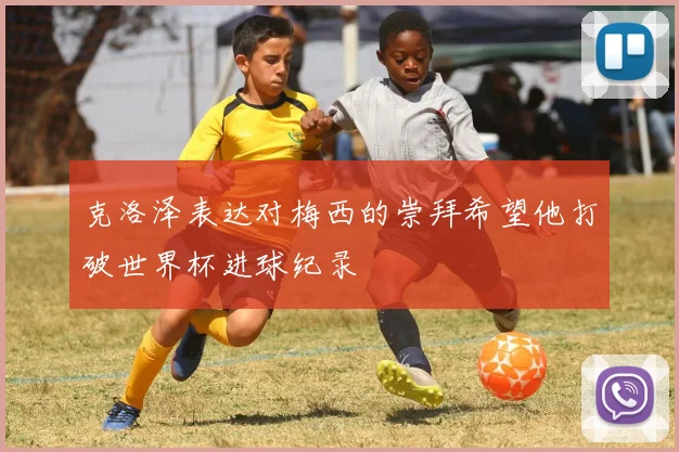 克洛泽表达对梅西的崇拜希望他打破世界杯进球纪录